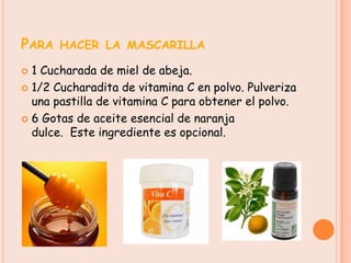 PARA HACER LA MASCARILLA
 1 Cucharada de miel de abeja.
 1/2 Cucharadita de vitamina C en polvo. Pulveriza
  una pastilla de vitamina C para obtener el polvo.
 6 Gotas de aceite esencial de naranja
  dulce. Este ingrediente es opcional.
 