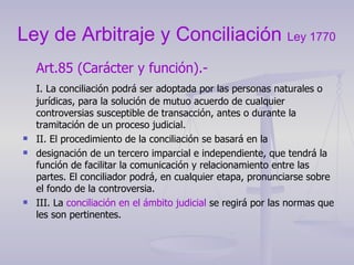 Ley de Arbitraje y Conciliación  Ley 1770 Art.85 (Carácter y función).-  I. La conciliación podrá ser adoptada por las personas naturales o jurídicas, para la solución de mutuo acuerdo de cualquier controversias susceptible de transacción, antes o durante la tramitación de un proceso judicial. II. El procedimiento de la conciliación se basará en la designación de un tercero imparcial e independiente, que tendrá la función de facilitar la comunicación y relacionamiento entre las partes. El conciliador podrá, en cualquier etapa, pronunciarse sobre el fondo de la controversia. III. La  conciliación en el ámbito judicial  se regirá por las normas que les son pertinentes. 