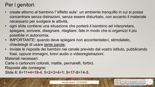 Per i genitori:
• create attorno al bambino l’‘effetto aula’: un ambiente tranquillo in cui si possa
concentrare senza distrazioni, senza essere disturbato, con accanto il materiale
necessario per svolgere le attività;
• ogni slide contiene una situazione che porterà il bambino ad interpretare,
spiegare, scrivere, disegnare, ritagliare; fate in modo che si organizzi il più
possibile in autonomia;
• IMPORTANTE: quando deve spiegare non accontentatevi, stimolatelo,
chiedetegli di usare tante parole;
• Inviate le risposte dei bambini nel canale previsto dal vostro istituto, pubblicando
frasi, oppure immagini, brevi audio o videoregistrazioni.
Materiali necessari:
Carte o cartoncini colorati, matite, pennarelli, forbici.
Risposte alle consegne:
Slide 6: 6=11+4=19-4; 5=2+3=4+1; 9=17-8=14-5.
Giancarlo Navarra - AS 2019/2020
3
 