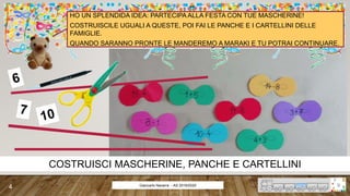 Giancarlo Navarra - AS 2019/2020
COSTRUISCI MASCHERINE, PANCHE E CARTELLINI
HO UN SPLENDIDA IDEA: PARTECIPA ALLA FESTA CON TUE MASCHERINE!
COSTRUISCILE UGUALI A QUESTE, POI FAI LE PANCHE E I CARTELLINI DELLE
FAMIGLIE.
QUANDO SARANNO PRONTE LE MANDEREMO A MARAKI E TU POTRAI CONTINUARE.
4
 