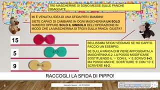 15
5
9
Giancarlo Navarra - AS 2019/2020
TRE MASCHERINE SI SONO MESSE SULLE PANCHE
SBAGLIATE…
MI È VENUTA L’IDEA DI UNA SFIDA PER I BAMBINI!
SIETE CAPACI DI CAMBIARE IN OGNI MASCHERINA UN SOLO
NUMERO OPPURE SOLO IL SIMBOLO DELL’OPERAZIONE IN
MODO CHE LA MASCHERINA SI TROVI SULLA PANCA GIUSTA?
BELLISSIMA SFIDA! VEDIAMO SE HO CAPITO.
FACCIO UN ESEMPIO.
SE SULLA PANCA DI 8 VIENE APPOGGIATA LA
MASCHERINA 6-2, LA POSSO MODIFICARE
SOSTITUENDO IL ‘–’ CON IL ‘+’ E SCRIVO 6+2.
MA POSSO ANCHE SOSTITUIRE ‘6’ CON ‘10’ E
SCRIVERE 10-2.
RACCOGLI LA SFIDA DI PIPPO!
6
 