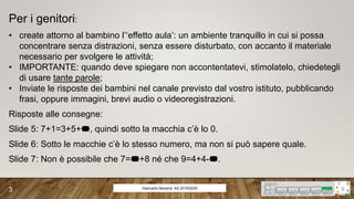 Giancarlo Navarra- AS 2019/2020
3
Per i genitori:
• create attorno al bambino l’‘effetto aula’: un ambiente tranquillo in cui si possa
concentrare senza distrazioni, senza essere disturbato, con accanto il materiale
necessario per svolgere le attività;
• IMPORTANTE: quando deve spiegare non accontentatevi, stimolatelo, chiedetegli
di usare tante parole;
• Inviate le risposte dei bambini nel canale previsto dal vostro istituto, pubblicando
frasi, oppure immagini, brevi audio o videoregistrazioni.
Risposte alle consegne:
Slide 5: 7+1=3+5+, quindi sotto la macchia c’è lo 0.
Slide 6: Sotto le macchie c’è lo stesso numero, ma non si può sapere quale.
Slide 7: Non è possibile che 7=+8 né che 9=4+4-.
 