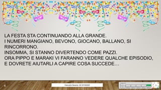 LA FESTA STA CONTINUANDO ALLA GRANDE.
I NUMERI MANGIANO, BEVONO, GIOCANO, BALLANO, SI
RINCORRONO.
INSOMMA, SI STANNO DIVERTENDO COME PAZZI.
ORA PIPPO E MARAKI VI FARANNO VEDERE QUALCHE EPISODIO,
E DOVRETE AIUTARLI A CAPIRE COSA SUCCEDE…
Giancarlo Navarra- AS 2019/2020
4
 