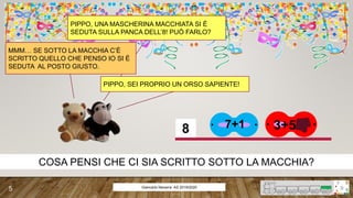 3+57+18
PIPPO, UNA MASCHERINA MACCHIATA SI È
SEDUTA SULLA PANCA DELL’8! PUÒ FARLO?
MMM… SE SOTTO LA MACCHIA C’È
SCRITTO QUELLO CHE PENSO IO SI È
SEDUTA AL POSTO GIUSTO.
PIPPO, SEI PROPRIO UN ORSO SAPIENTE!
COSA PENSI CHE CI SIA SCRITTO SOTTO LA MACCHIA?
Giancarlo Navarra- AS 2019/2020
5
 