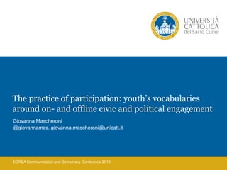 ECREA Communication and Democracy Conference 2015
The practice of participation: youth’s vocabularies
around on- and offline civic and political engagement
Giovanna Mascheroni
@giovannamas, giovanna.mascheroni@unicatt.it
 