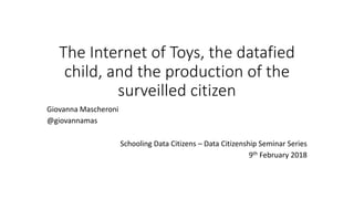 The Internet of Toys, the datafied
child, and the production of the
surveilled citizen
Giovanna Mascheroni
@giovannamas
Schooling Data Citizens – Data Citizenship Seminar Series
9th February 2018
 