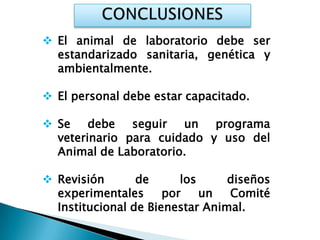  El animal de laboratorio debe ser
  estandarizado sanitaria, genética y
  ambientalmente.

 El personal debe estar capacitado.

 Se debe seguir un programa
  veterinario para cuidado y uso del
  Animal de Laboratorio.

 Revisión       de      los     diseños
  experimentales      por    un  Comité
  Institucional de Bienestar Animal.
 