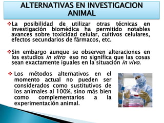 ALTERNATIVAS EN INVESTIGACION
                ANIMAL
La posibilidad de utilizar otras técnicas en
 investigación biomédica ha permitido notables
 avances sobre toxicidad celular, cultivos celulares,
 efectos secundarios de fármacos, etc.

Sin embargo aunque se observen alteraciones en
 los estudios in vitro eso no significa que las cosas
 sean exactamente iguales en la situación in vivo.

 Los métodos alternativos en el
  momento actual no pueden ser
  considerados como sustitutivos de
  los animales al 100%, sino más bien
  como     complementarios     a    la
  experimentación animal.
 