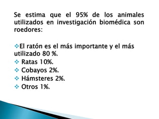 Se estima que el 95% de los animales
utilizados en investigación biomédica son
roedores:

El ratón es el más importante y el más
utilizado 80 %.
 Ratas 10%.
 Cobayos 2%.
 Hámsteres 2%.
 Otros 1%.
 