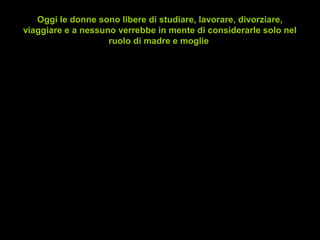 Oggi le donne sono libere di studiare, lavorare, divorziare,
viaggiare e a nessuno verrebbe in mente di considerarle solo nel
ruolo di madre e moglie
• Ma in realtà si sentono veramente libere?
• E tra gli uomini, quanti di loro sono liberi di
piangere, commuoversi o tirare fuori la
propria sensibilità senza essere giudicati?
• Nel giro di qualche anno i mutamenti esterni
si sono manifestati con l'introduzione di leggi
egualitarie; ma il cambiamento interno è
stato altrettanto veloce?
http://www.relazioniinarmonia.it
 