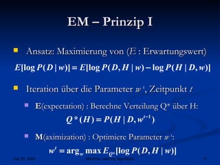 EM – Prinzip I Ansatz: Maximierung von ( E  : Erwartungswert) Iteration über die Parameter  w  t , Zeitpunkt  t E (expectation) : Berechne Verteilung Q* über H:  M (aximization) : Optimiere Parameter  w  t : 