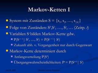 Markov-Ketten I System mit Zuständen S = {s 1 , s 2 , …, s |S| } Folge von Zuständen: S 0 ,S 1 , …, S t , … (Zeitp.  t ) Variablen S t  bilden Markov-Kette gdw. P(S t + 1 | S 0 , …, S t ) = P(S t + 1 | S t ) Zukunft abh. v. Vergangenheit nur durch Gegenwart Markov-Kette determiniert durch Anfangsverteilung P(S 0 ) Übergangswahrscheinlichkeiten: P t  = P(S t+1 | S t )   