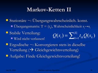 Markov-Ketten II Stationäre ~: Übergangswahrscheinlich. konst. Übergangsmatrix: T = (t ij ), Wahrscheinlichkeit s j ->s i Stabile Verteilung: Wird nicht verlassen! Ergodische ~: Konvergieren stets in dieselbe Verteilung (   Gleichgewichtsverteilung) Aufgabe: Finde Gleichgewichtsverteilung! 