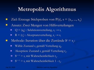 Metropolis Algorithmus Ziel: Erzeuge Stichproben von P(s), s = (x 1 , ..., x n ) Ansatz: Zwei Mengen von Hilfsverteilungen Q = (q ij ) : Selektionsverteilung, s j  -> s i R = (r ij ) : Akzeptanzverteilung, s j  -> s i  Methode: Iteration über die Zustände S t  = s j  : Wähle Zustand s i  gemäß Verteilung q ij . Akzeptiere Zustand s i  gemäß Verteilung r ij . S t + 1  = s i  mit Wahrscheinlichkeit r ij . S t + 1  = s j  mit Wahrscheinlichkeit 1 - r ij . 