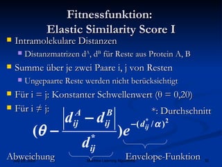 Fitnessfunktion:  Elastic Similarity Score I Intramolekulare Distanzen Distanzmatrizen d A , d B  für Reste aus Protein A, B Summe über je zwei Paare i, j von Resten Ungepaarte Reste werden nicht berücksichtigt  Für i = j: Konstanter Schwellenwert ( θ  = 0,20) Für i ≠ j:   Envelope-Funktion *: Durchschnitt Abweichung 