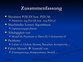 Zusammenfassung Maximiere P(M|D) bzw. P(D|M) Minimiere -log P( w |D) bzw. -log P(D| w )  Maschinelles Lernen-Algorithmen Optimierungsprobleme Abhängigkeit von Modell M, Parameter  w , Daten D, Unbekannten H Probleme: Lokale vs. Globale Maxima, Rauschen, Komplexität, ... Faktor Mensch    Auswahl von Trainingsmenge, Startparameter, Modell, ... 