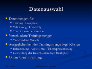 Datenauswahl Datenmengen für  Training : Lernphase Validierung : Lernerfolg Test : Gesamtperformance Verschiedene Trainingsmengen  Verschiedene Modelle Ausgeglichenheit der Trainingsmenge bzgl. Klassen Balancierung:  Keine Unter-/Überrepräsentierung Gewichtung der Datenklassen nach Häufigkeit Online/Batch-Learning 