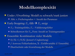 Modellkomplexität Under-/Overfitting: Modell zu schwach/stark justiert Abh. v. Freiheitsgraden = Anzahl der Parameter Early-Stopping:  E T  fällt     E V  steigt E T  : Trainingsfehler,  E V  : Validierungsfehler Schwellenwert für  E T , Feste Anzahl an Trainingsrunden Ensemble: Kombination vieler Modelle E f  (X) ≤  f  E(X) (Jensen‘s Ungleichung) f  : konvexe Fehlerfunktion, X : Zufallsvariable (f. Ensemble) Durchschnitt oder Gewichtung der Modelle 