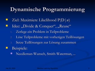 Dynamische Programmierung Ziel: Maximiere Likelihood P(D| w ) Idee: „Divide & Conquer“, „Reuse“ Zerlege ein Problem in Teilprobleme Löse Teilprobleme mit vorherigen Teillösungen Setze Teillösungen zur Lösung zusammen Beispiele: Needleman-Wunsch, Smith-Waterman, ... 