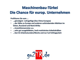 Profitieren Sie vom ...
• ...günstigem Lohngefüge (Das China Europas)
• ...der Nähe zu Europa und anderen aufstrebenden Märkten im
   Osten, Russland und Nord-Afrika
• ...Investitionsanreize u.a.
• ...sehr gut ausgebildeten, hoch motivierten Arbeitskräften
• ...fast 53 Arbeitsstunden/Woche und nur 4,6 Fehltage/Jahr
 