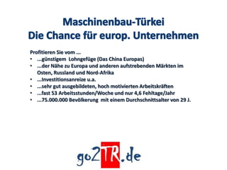 Profitieren Sie vom ...
• ...günstigem Lohngefüge (Das China Europas)
• ...der Nähe zu Europa und anderen aufstrebenden Märkten im
   Osten, Russland und Nord-Afrika
• ...Investitionsanreize u.a.
• ...sehr gut ausgebildeten, hoch motivierten Arbeitskräften
• ...fast 53 Arbeitsstunden/Woche und nur 4,6 Fehltage/Jahr
• ...75.000.000 Bevölkerung mit einem Durchschnittsalter von 29 J.
 