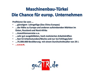 Profitieren Sie vom ...
• ...günstigem Lohngefüge (Das China Europas)
• ...der Nähe zu Europa und anderen aufstrebenden Märkten im
   Osten, Russland und Nord-Afrika
• ...Investitionsanreize u.a.
• ...sehr gut ausgebildeten, hoch motivierten Arbeitskräften
• ...fast 53 Arbeitsstunden/Woche und nur 4,6 Fehltage/Jahr
• ...75.000.000 Bevölkerung mit einem Durchschnittsalter von 29 J.
• ...u.v.a.m.
 