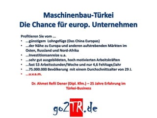 Profitieren Sie vom ...
• ...günstigem Lohngefüge (Das China Europas)
• ...der Nähe zu Europa und anderen aufstrebenden Märkten im
   Osten, Russland und Nord-Afrika
• ...Investitionsanreize u.a.
• ...sehr gut ausgebildeten, hoch motivierten Arbeitskräften
• ...fast 53 Arbeitsstunden/Woche und nur 4,6 Fehltage/Jahr
• ...75.000.000 Bevölkerung mit einem Durchschnittsalter von 29 J.
• ...u.v.a.m.

      Dr. Ahmet Refii Dener (Dipl. Kfm.) – 25 Jahre Erfahrung im
                          Türkei-Business
 