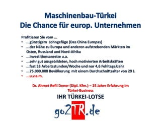 Profitieren Sie vom ...
• ...günstigem Lohngefüge (Das China Europas)
• ...der Nähe zu Europa und anderen aufstrebenden Märkten im
   Osten, Russland und Nord-Afrika
• ...Investitionsanreize u.a.
• ...sehr gut ausgebildeten, hoch motivierten Arbeitskräften
• ...fast 53 Arbeitsstunden/Woche und nur 4,6 Fehltage/Jahr
• ...75.000.000 Bevölkerung mit einem Durchschnittsalter von 29 J.
• ...u.v.a.m.

      Dr. Ahmet Refii Dener (Dipl. Kfm.) – 25 Jahre Erfahrung im
                          Türkei-Business
                    IHR TÜRKEI-LOTSE
 