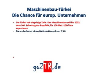• Die Türkei hat ehrgeizige Ziele. Der Maschinenbau soll bis 2023,
  dem 100. Jahrestag der Republik, für 100 Mrd. USD/Jahr
  exportieren
• Dieses bedeutet einen Weltmarktanteil von 2,3%




•
 