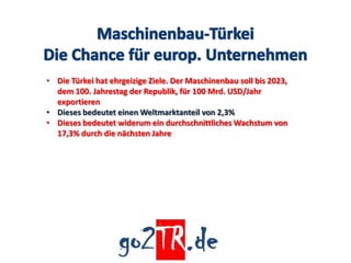 • Die Türkei hat ehrgeizige Ziele. Der Maschinenbau soll bis 2023,
  dem 100. Jahrestag der Republik, für 100 Mrd. USD/Jahr
  exportieren
• Dieses bedeutet einen Weltmarktanteil von 2,3%
• Dieses bedeutet widerum ein durchschnittliches Wachstum von
  17,3% durch die nächsten Jahre
 