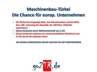 • Die Türkei hat ehrgeizige Ziele. Der Maschinenbau soll bis 2023,
  dem 100. Jahrestag der Republik, für 100 Mrd. USD/Jahr
  exportieren
• Dieses bedeutet einen Weltmarktanteil von 2,3%
• Dieses bedeutet widerum ein durchschnittliches Wachstum von
  17,3% durch die nächsten Jahre

   AN DIESEN EHRGEIZIGEN ZIELEN SOLLTEN SIE MIT PARTIZIPIEREN
 