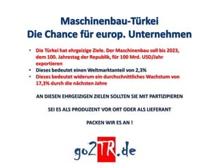 • Die Türkei hat ehrgeizige Ziele. Der Maschinenbau soll bis 2023,
  dem 100. Jahrestag der Republik, für 100 Mrd. USD/Jahr
  exportieren
• Dieses bedeutet einen Weltmarktanteil von 2,3%
• Dieses bedeutet widerum ein durchschnittliches Wachstum von
  17,3% durch die nächsten Jahre

   AN DIESEN EHRGEIZIGEN ZIELEN SOLLTEN SIE MIT PARTIZIPIEREN

        SEI ES ALS PRODUZENT VOR ORT ODER ALS LIEFERANT

                         PACKEN WIR ES AN !
 