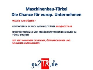WAS SIE TUN MÜSSEN ?

KONTAKTIEREN SIE MICH NOCH HEUTE ÜBER ARD@GO2TR.DE

UND PROFITIEREN SIE VON MEINER PRAKTISCHEN ERFAHRUNG IM
TÜRKEI-BUSINESS

SEIT 1987 IM DIENSTE DEUTSCHER, ÖSTERREICHISCHER UND
SCHWEIZER UNTERNEHMEN
 