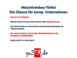 WAS SIE TUN MÜSSEN ?

KONTAKTIEREN SIE MICH NOCH HEUTE ÜBER ARD@GO2TR.DE

UND PROFITIEREN SIE VON MEINER PRAKTISCHEN ERFAHRUNG IM
TÜRKEI-BUSINESS

SEIT 1987 IM DIENSTE DEUTSCHER, ÖSTERREICHISCHER UND
SCHWEIZER UNTERNEHMEN

GERNE HÖRE ICH VON IHNEN !
 