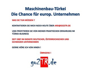 WAS SIE TUN MÜSSEN ?

KONTAKTIEREN SIE MICH NOCH HEUTE ÜBER ARD@GO2TR.DE

UND PROFITIEREN SIE VON MEINER PRAKTISCHEN ERFAHRUNG IM
TÜRKEI-BUSINESS

SEIT 1987 IM DIENSTE DEUTSCHER, ÖSTERREICHISCHER UND
SCHWEIZER UNTERNEHMEN

GERNE HÖRE ICH VON IHNEN !

                         ÜBRIGENS !
 