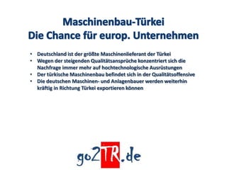 • Deutschland ist der größte Maschinenlieferant der Türkei
• Wegen der steigenden Qualitätsansprüche konzentriert sich die
  Nachfrage immer mehr auf hochtechnologische Ausrüstungen
• Der türkische Maschinenbau befindet sich in der Qualitätsoffensive
• Die deutschen Maschinen- und Anlagenbauer werden weiterhin
  kräftig in Richtung Türkei exportieren können
 