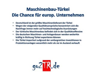 • Deutschland ist der größte Maschinenlieferant der Türkei
• Wegen der steigenden Qualitätsansprüche konzentriert sich die
  Nachfrage immer mehr auf hochtechnologische Ausrüstungen
• Der türkische Maschinenbau befindet sich in der Qualitätsoffensive
• Die deutschen Maschinen- und Anlagenbauer werden weiterhin
  kräftig in Richtung Türkei exportieren können
• Die Türkei importiert aufgrund der umfangreichen Investitionen in
  Produktionsanlagen wesentlich mehr als sie im Ausland verkauft
 