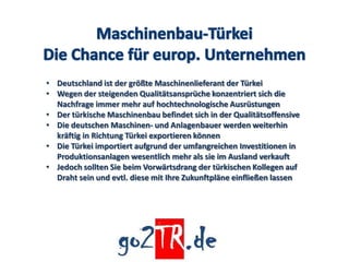 • Deutschland ist der größte Maschinenlieferant der Türkei
• Wegen der steigenden Qualitätsansprüche konzentriert sich die
  Nachfrage immer mehr auf hochtechnologische Ausrüstungen
• Der türkische Maschinenbau befindet sich in der Qualitätsoffensive
• Die deutschen Maschinen- und Anlagenbauer werden weiterhin
  kräftig in Richtung Türkei exportieren können
• Die Türkei importiert aufgrund der umfangreichen Investitionen in
  Produktionsanlagen wesentlich mehr als sie im Ausland verkauft
• Jedoch sollten Sie beim Vorwärtsdrang der türkischen Kollegen auf
  Draht sein und evtl. diese mit Ihre Zukunftpläne einfließen lassen
 