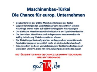 • Deutschland ist der größte Maschinenlieferant der Türkei
• Wegen der steigenden Qualitätsansprüche konzentriert sich die
  Nachfrage immer mehr auf hochtechnologische Ausrüstungen
• Der türkische Maschinenbau befindet sich in der Qualitätsoffensive
• Die deutschen Maschinen- und Anlagenbauer werden weiterhin
  kräftig in Richtung Türkei exportieren können
• Die Türkei importiert aufgrund der umfangreichen Investitionen in
  Produktionsanlagen wesentlich mehr als sie im Ausland verkauft
• Jedoch sollten Sie beim Vorwärtsdrang der türkischen Kollegen auf
  Draht sein und evtl. diese mit Ihre Zukunftpläne einfließen lassen

  DIE TÜRKEI BIETET IHNEN DIE CHANCE ZUR ZUKUNFTSSICHERUNG
                      IHRES UNTERNEHMENS
 