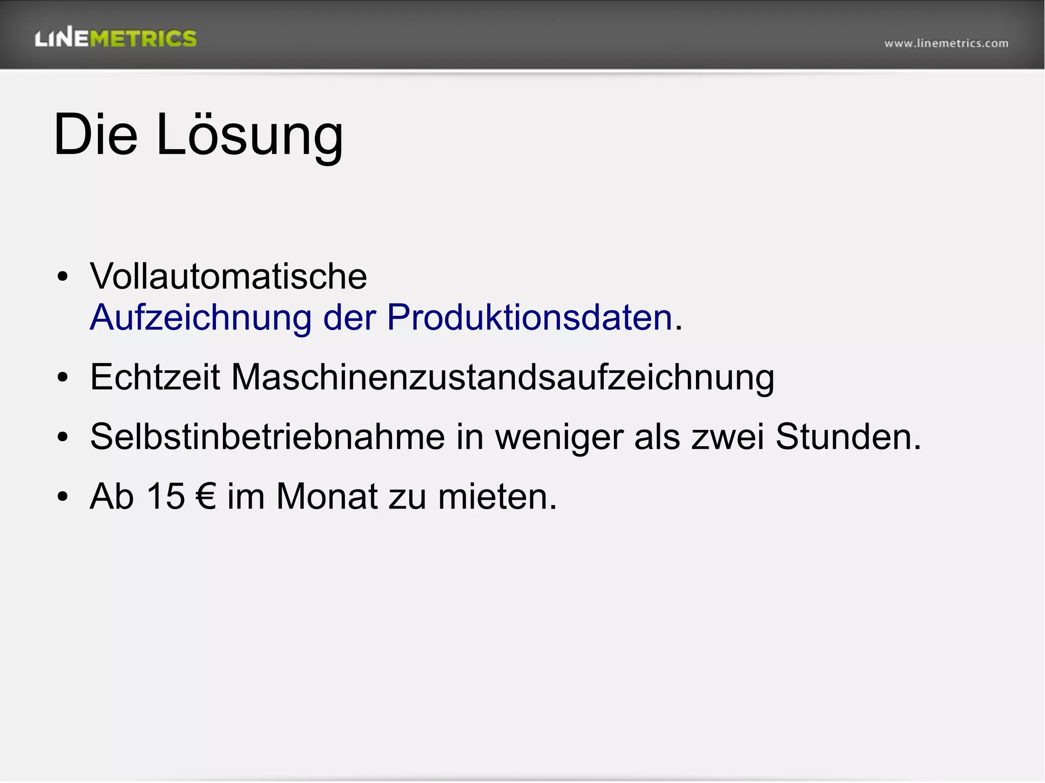 Die Lösung
● Vollautomatische
Aufzeichnung der Produktionsdaten.
● Echtzeit Maschinenzustandsaufzeichnung
● Selbstinbetriebnahme in weniger als zwei Stunden.
● Ab 15 € im Monat zu mieten.
 
