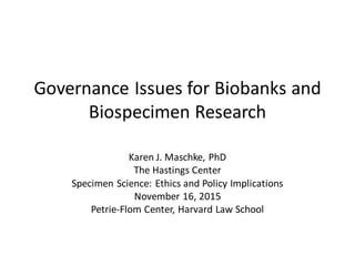 Governance Issues for Biobanks and
Biospecimen Research
Karen J. Maschke, PhD
The Hastings Center
Specimen Science: Ethics and Policy Implications
November 16, 2015
Petrie-Flom Center, Harvard Law School
 