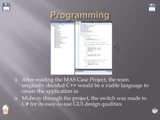    After reading the MAS Case Project, the team
    originally decided C++ would be a viable language to
    create the application in
   Midway through the project, the switch was made to
    C# for its easy-to-use GUI design qualities
 