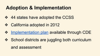 Adoption & Implementation
❖ 44 states have adopted the CCSS
❖ California adopted in 2012
❖ Implementation plan available through CDE
❖ School districts are juggling both curriculum
and assessment
 
