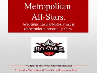 Metropolitan
          All-Stars.
       Academia, Campamentos, clínicas,
        entrenamiento personal y show.




           Visítenos en http://www.centercourtonline.com
Propiedad de Metropolitan All Stars. Calvin Brown/ Anja Brown.
 