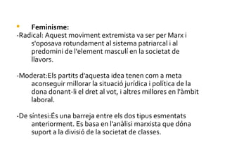    Feminisme:
-Radical: Aquest moviment extremista va ser per Marx i
    s'oposava rotundament al sistema patriarcal i al
    predomini de l'element masculí en la societat de
    llavors.

-Moderat:Els partits d'aquesta idea tenen com a meta
    aconseguir millorar la situació jurídica i política de la
    dona donant-li el dret al vot, i altres millores en l'àmbit
    laboral.

-De síntesi:És una barreja entre els dos tipus esmentats
     anteriorment. Es basa en l'anàlisi marxista que dóna
     suport a la divisió de la societat de classes.
 
