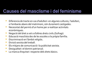    Diferencia de tracte en cas d'adulteri: en algunes cultures, l'adulteri,
    o l'embaràs abans del matrimoni, són durament castigades.
   Necessitat del permís d'un home per a realitzar activitats
    econòmiques.
   Negació del dret a vot o d'altres drets civils.(Sufragi)
   Educació masclista des de les escoles o la pròpia família.
   Discriminació en l'àmbit religiós.
   Divisió sexista del treball.
   Els mitjans de comunicació i la publicitat sexista.
   Desigualtat i el domini patriarcal.
   La manca d'equitat i respecte dels drets bàsics.
 