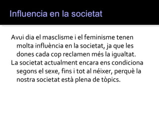 Avui dia el masclisme i el feminisme tenen
  molta influència en la societat, ja que les
  dones cada cop reclamen més la igualtat.
La societat actualment encara ens condiciona
  segons el sexe, fins i tot al néixer, perquè la
  nostra societat està plena de tòpics.
 