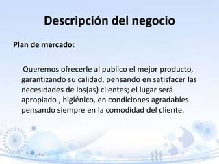 Descripción del negocio
Plan de mercado:
Queremos ofrecerle al publico el mejor producto,
garantizando su calidad, pensando en satisfacer las
necesidades de los(as) clientes; el lugar será
apropiado , higiénico, en condiciones agradables
pensando siempre en la comodidad del cliente.