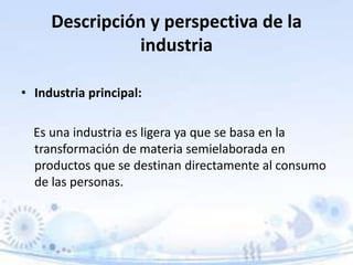 Descripción y perspectiva de la
industria
• Industria principal:
Es una industria es ligera ya que se basa en la
transformación de materia semielaborada en
productos que se destinan directamente al consumo
de las personas.