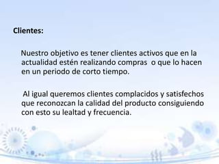 Clientes:
Nuestro objetivo es tener clientes activos que en la
actualidad estén realizando compras o que lo hacen
en un periodo de corto tiempo.
Al igual queremos clientes complacidos y satisfechos
que reconozcan la calidad del producto consiguiendo
con esto su lealtad y frecuencia.